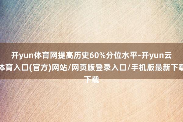 开yun体育网提高历史60%分位水平-开yun云体育入口(官方)网站/网页版登录入口/手机版最新下载