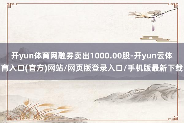 开yun体育网融券卖出1000.00股-开yun云体育入口(官方)网站/网页版登录入口/手机版最新下载