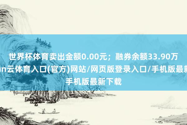 世界杯体育卖出金额0.00元；融券余额33.90万-开yun云体育入口(官方)网站/网页版登录入口/手机版最新下载