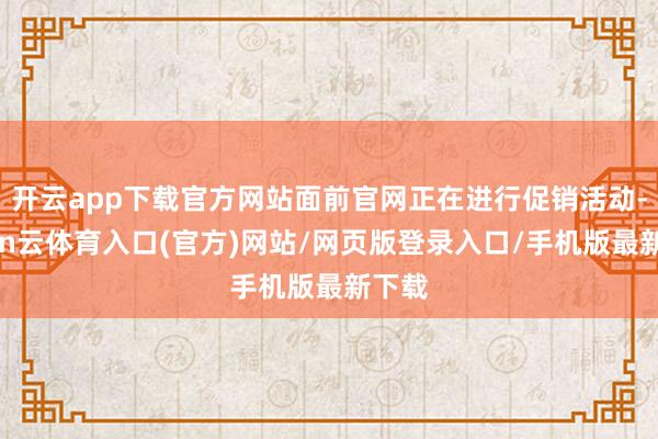 开云app下载官方网站面前官网正在进行促销活动-开yun云体育入口(官方)网站/网页版登录入口/手机版最新下载