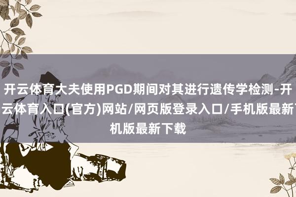 开云体育大夫使用PGD期间对其进行遗传学检测-开yun云体育入口(官方)网站/网页版登录入口/手机版最新下载