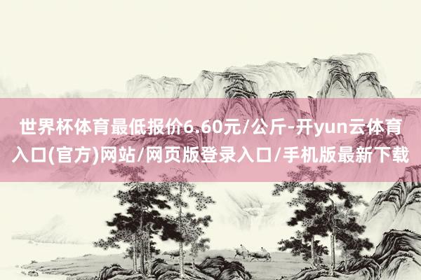 世界杯体育最低报价6.60元/公斤-开yun云体育入口(官方)网站/网页版登录入口/手机版最新下载