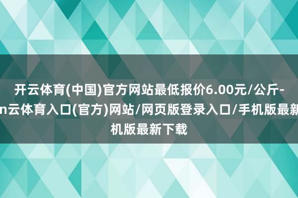 开云体育(中国)官方网站最低报价6.00元/公斤-开yun云体育入口(官方)网站/网页版登录入口/手机版最新下载