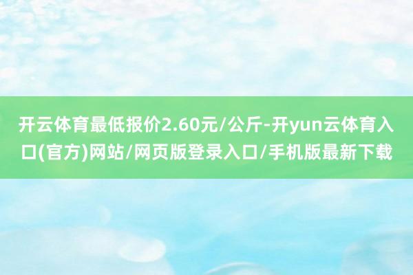 开云体育最低报价2.60元/公斤-开yun云体育入口(官方)网站/网页版登录入口/手机版最新下载