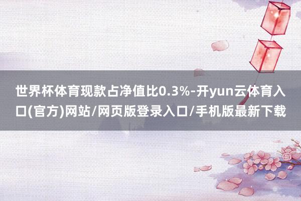 世界杯体育现款占净值比0.3%-开yun云体育入口(官方)网站/网页版登录入口/手机版最新下载