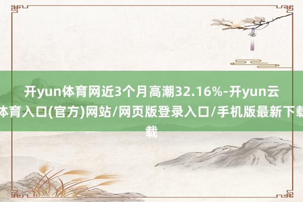 开yun体育网近3个月高潮32.16%-开yun云体育入口(官方)网站/网页版登录入口/手机版最新下载