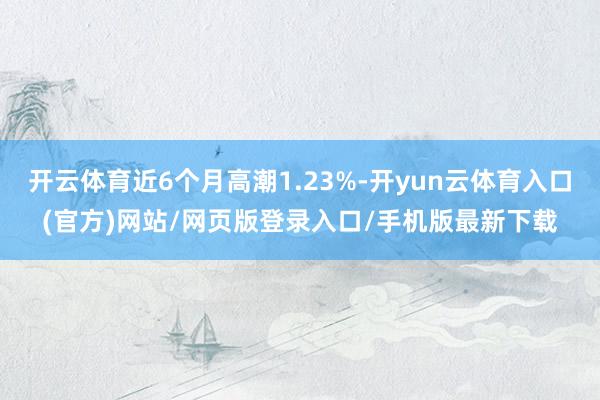 开云体育近6个月高潮1.23%-开yun云体育入口(官方)网站/网页版登录入口/手机版最新下载