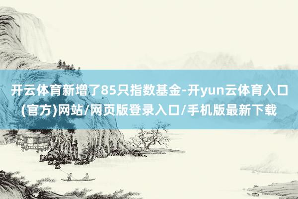 开云体育新增了85只指数基金-开yun云体育入口(官方)网站/网页版登录入口/手机版最新下载