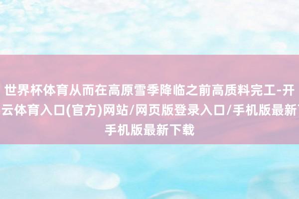 世界杯体育从而在高原雪季降临之前高质料完工-开yun云体育入口(官方)网站/网页版登录入口/手机版最新下载