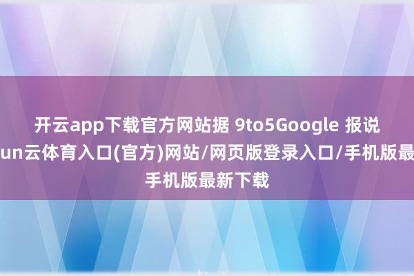 开云app下载官方网站据 9to5Google 报说念-开yun云体育入口(官方)网站/网页版登录入口/手机版最新下载