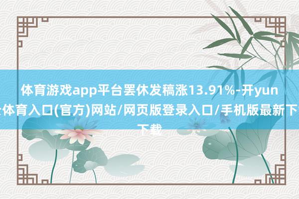 体育游戏app平台罢休发稿涨13.91%-开yun云体育入口(官方)网站/网页版登录入口/手机版最新下载