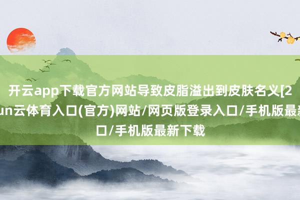 开云app下载官方网站导致皮脂溢出到皮肤名义[2]-开yun云体育入口(官方)网站/网页版登录入口/手机版最新下载