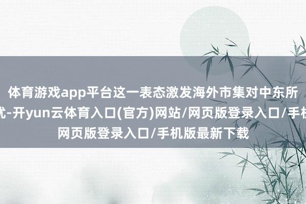 体育游戏app平台这一表态激发海外市集对中东所在的深度担忧-开yun云体育入口(官方)网站/网页版登录入口/手机版最新下载