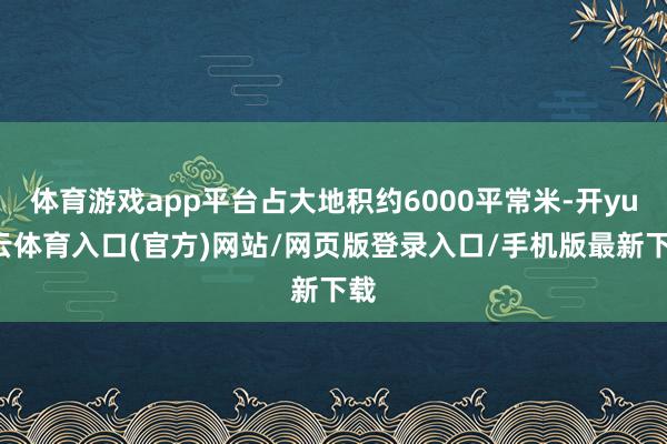 体育游戏app平台占大地积约6000平常米-开yun云体育入口(官方)网站/网页版登录入口/手机版最新下载