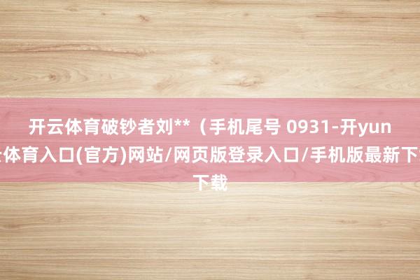 开云体育破钞者刘**（手机尾号 0931-开yun云体育入口(官方)网站/网页版登录入口/手机版最新下载