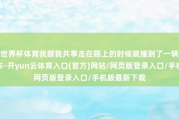 世界杯体育我跟我共事走在路上的时候就撞到了一辆停在路边的车-开yun云体育入口(官方)网站/网页版登录入口/手机版最新下载