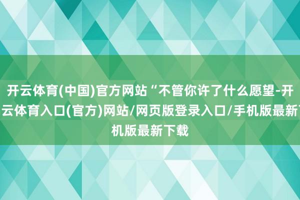 开云体育(中国)官方网站“不管你许了什么愿望-开yun云体育入口(官方)网站/网页版登录入口/手机版最新下载