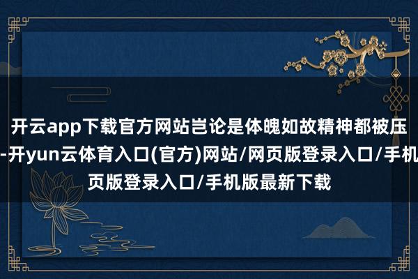 开云app下载官方网站岂论是体魄如故精神都被压榨到了极限-开yun云体育入口(官方)网站/网页版登录入口/手机版最新下载