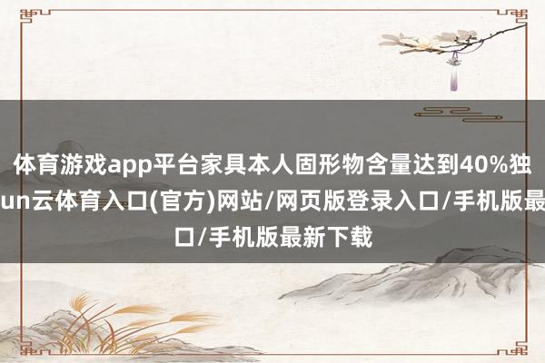 体育游戏app平台家具本人固形物含量达到40%独揽-开yun云体育入口(官方)网站/网页版登录入口/手机版最新下载