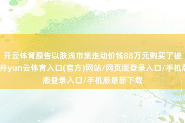 开云体育原告以肤浅市集走动价钱88万元购买了被告的房屋-开yun云体育入口(官方)网站/网页版登录入口/手机版最新下载