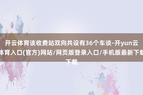 开云体育该收费站双向共设有36个车谈-开yun云体育入口(官方)网站/网页版登录入口/手机版最新下载