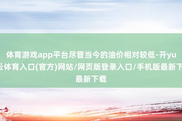 体育游戏app平台尽管当今的油价相对较低-开yun云体育入口(官方)网站/网页版登录入口/手机版最新下载