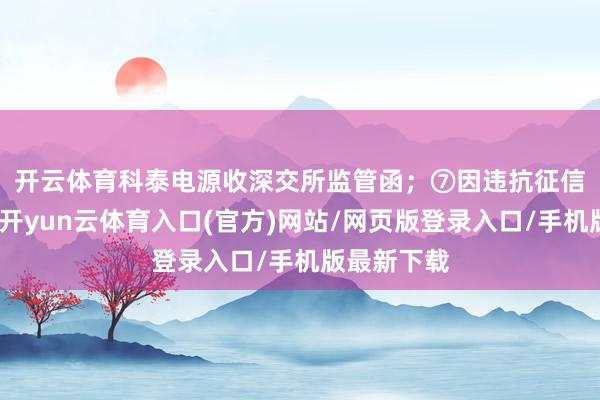 开云体育科泰电源收深交所监管函; ⑦因违抗征信科罚公法-开yun云体育入口(官方)网站/网页版登录入口/手机版最新下载