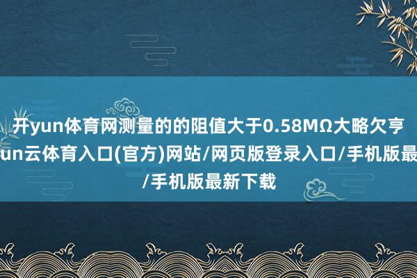 开yun体育网测量的的阻值大于0.58MΩ大略欠亨时-开yun云体育入口(官方)网站/网页版登录入口/手机版最新下载