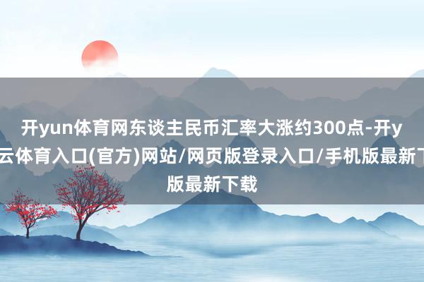 开yun体育网东谈主民币汇率大涨约300点-开yun云体育入口(官方)网站/网页版登录入口/手机版最新下载