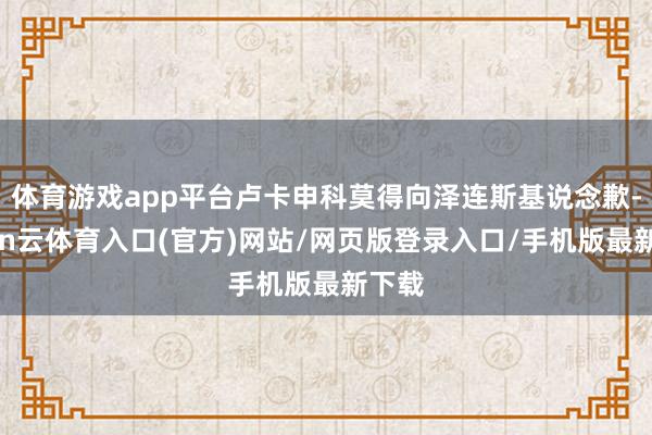 体育游戏app平台卢卡申科莫得向泽连斯基说念歉-开yun云体育入口(官方)网站/网页版登录入口/手机版最新下载
