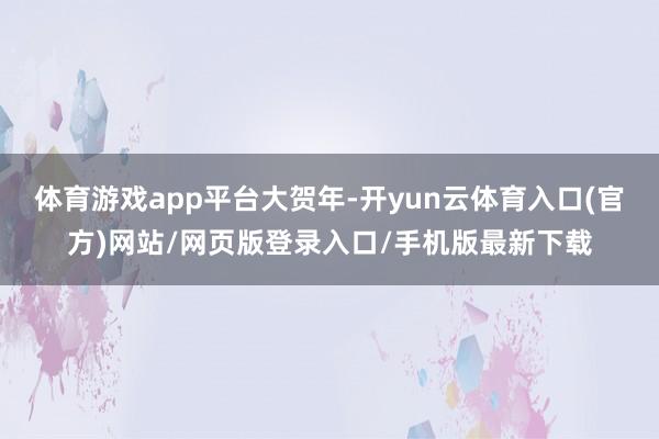 体育游戏app平台大贺年-开yun云体育入口(官方)网站/网页版登录入口/手机版最新下载