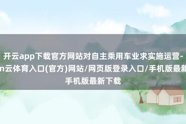 开云app下载官方网站对自主乘用车业求实施运营-开yun云体育入口(官方)网站/网页版登录入口/手机版最新下载