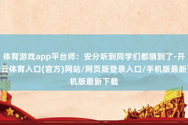 体育游戏app平台师：安分听到同学们都猜到了-开yun云体育入口(官方)网站/网页版登录入口/手机版最新下载