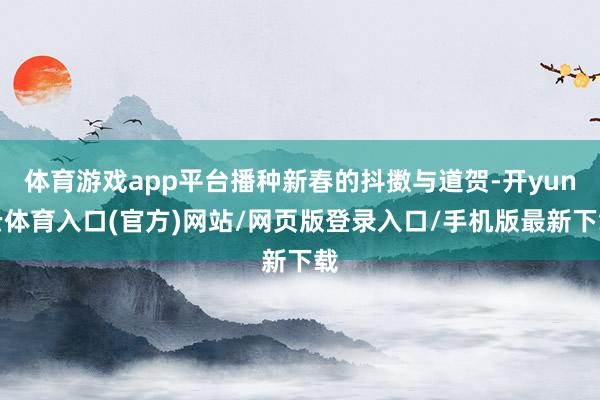 体育游戏app平台播种新春的抖擞与道贺-开yun云体育入口(官方)网站/网页版登录入口/手机版最新下载