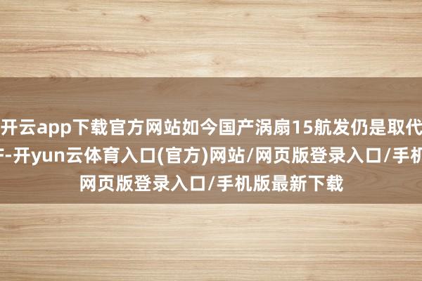 开云app下载官方网站如今国产涡扇15航发仍是取代俄制AL-31F-开yun云体育入口(官方)网站/网页版登录入口/手机版最新下载