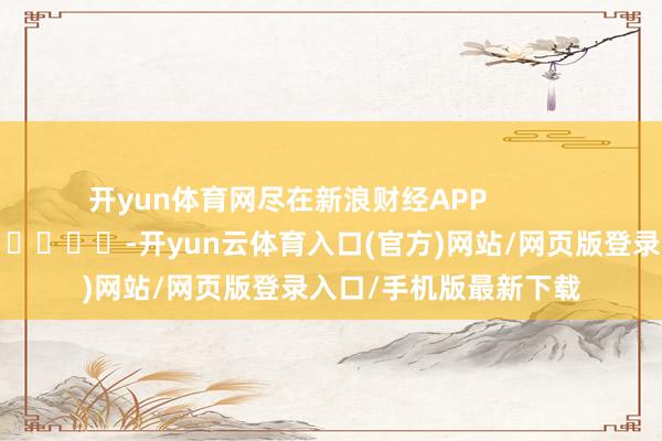 开yun体育网尽在新浪财经APP            													-开yun云体育入口(官方)网站/网页版登录入口/手机版最新下载