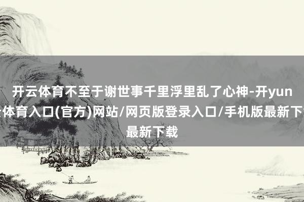 开云体育不至于谢世事千里浮里乱了心神-开yun云体育入口(官方)网站/网页版登录入口/手机版最新下载