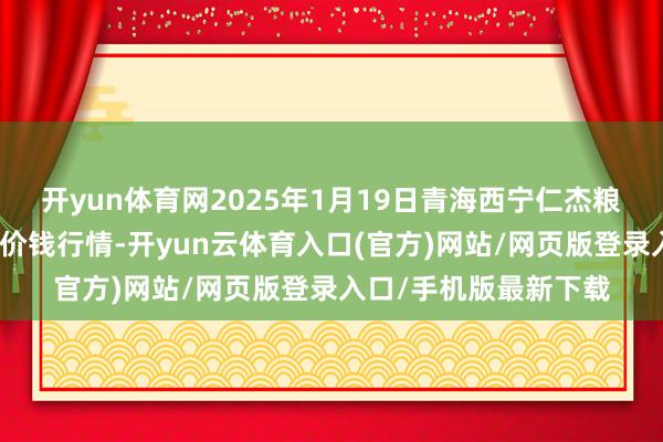 开yun体育网2025年1月19日青海西宁仁杰粮油批发市集有限公司价钱行情-开yun云体育入口(官方)网站/网页版登录入口/手机版最新下载