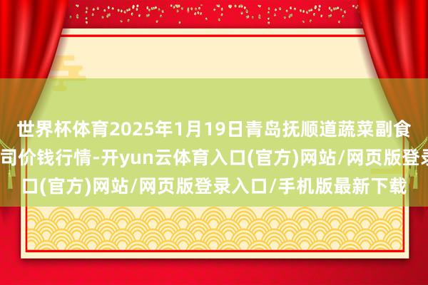 世界杯体育2025年1月19日青岛抚顺道蔬菜副食物批发阛阓股份有限公司价钱行情-开yun云体育入口(官方)网站/网页版登录入口/手机版最新下载