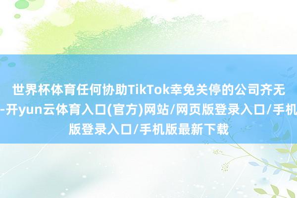 世界杯体育任何协助TikTok幸免关停的公司齐无需承担职守-开yun云体育入口(官方)网站/网页版登录入口/手机版最新下载
