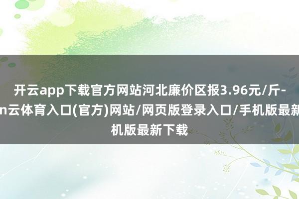 开云app下载官方网站河北廉价区报3.96元/斤-开yun云体育入口(官方)网站/网页版登录入口/手机版最新下载