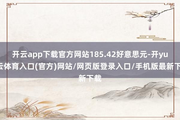 开云app下载官方网站185.42好意思元-开yun云体育入口(官方)网站/网页版登录入口/手机版最新下载