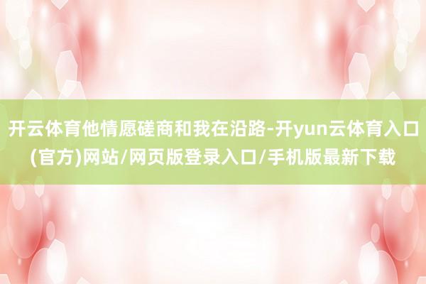 开云体育他情愿磋商和我在沿路-开yun云体育入口(官方)网站/网页版登录入口/手机版最新下载
