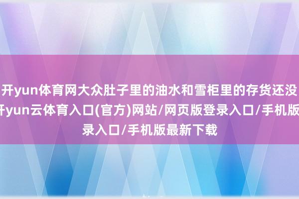 开yun体育网大众肚子里的油水和雪柜里的存货还没消化完-开yun云体育入口(官方)网站/网页版登录入口/手机版最新下载