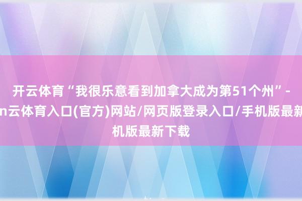 开云体育　　“我很乐意看到加拿大成为第51个州”-开yun云体育入口(官方)网站/网页版登录入口/手机版最新下载