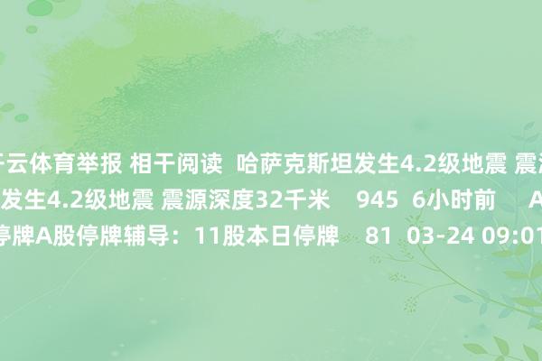 开云体育举报 相干阅读 哈萨克斯坦发生4.2级地震 震源深度32千米哈萨克斯坦发生4.2级地震 震源深度32千米 945 6小时前 A股停牌辅导:11股本日停牌A股停牌辅导:11股本日停牌 81 03-24 09:01 主力本日尾盘贸易这些个股主力本日尾盘贸易这些个股 16 03-13 16:00 西藏阿里地区改则县发生3.8级地震 震源深度10千米西藏阿里地区改则县发生3.8级地震 震源深度10千米 18 02-11 12:25 机构最新调研路子图出炉 熵基科技最受原宥机构最新调研路子图出炉 熵基科技最受原宥 16 01-11 21:27 一财最热 点击关闭-开yun云体育入口(官方)网站/网页版登录入口/手机版最新下载