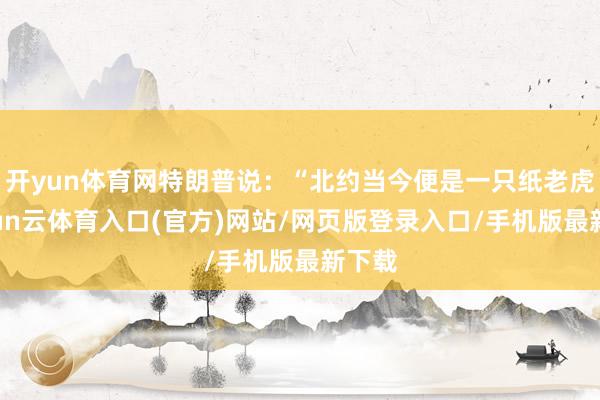 开yun体育网特朗普说：“北约当今便是一只纸老虎-开yun云体育入口(官方)网站/网页版登录入口/手机版最新下载