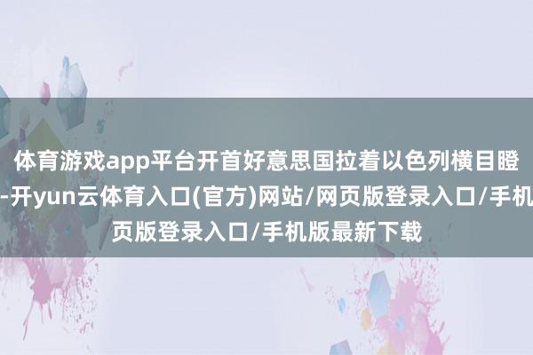 体育游戏app平台开首好意思国拉着以色列横目瞪眼地冲过来-开yun云体育入口(官方)网站/网页版登录入口/手机版最新下载