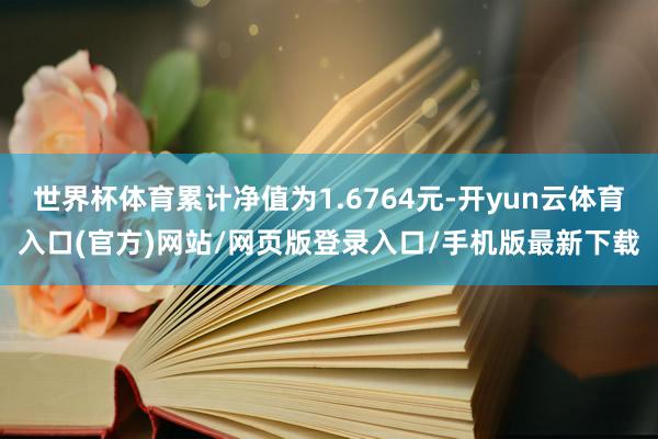 世界杯体育累计净值为1.6764元-开yun云体育入口(官方)网站/网页版登录入口/手机版最新下载