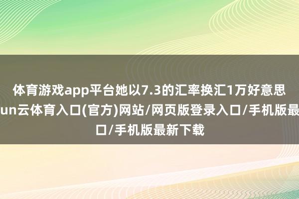 体育游戏app平台她以7.3的汇率换汇1万好意思元-开yun云体育入口(官方)网站/网页版登录入口/手机版最新下载